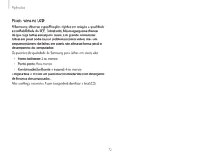 Apêndice
72
Pixeis ruins no LCD
A Samsung observa especificações rígidas em relação a qualidade
e confiabilidade do LCD. Entretanto, há uma pequena chance
de que haja falhas em alguns pixeis. Um grande número de
falhas em pixel pode causar problemas com o vídeo, mas um
pequeno número de falhas em pixeis não afeta de forma geral o
desempenho do computador.
Os padrões de qualidade da Samsung para falhas em pixeis são:
• Ponto brilhante: 2 ou menos
• Ponto preto: 4 ou menos
• Combinação (brilhante e escuro): 4 ou menos
Limpe a tela LCD com um pano macio umedecido com detergente
de limpeza do computador.
Não use força excessiva. Fazer isso poderá danificar a tela LCD.
 