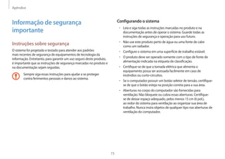 Apêndice
73
Configurando o sistema
• Leia e siga todas as instruções marcadas no produto e na
documentação antes de operar o sistema. Guarde todas as
instruções de segurança e operação para uso futuro.
• Não use este produto perto de água ou uma fonte de calor
como um radiador.
• Configure o sistema em uma superfície de trabalho estável.
• O produto deve ser operado somente com o tipo de fonte de
alimentação indicada na etiqueta de classificação.
• Certifique-se de que a tomada elétrica que alimenta o
equipamento possa ser acessada facilmente em caso de
incêndios ou curto-circuitos.
• Se o computador possuir um botão seletor de tensão, certifique-
se de que o botão esteja na posição correta para a sua área.
• Aberturas no corpo do computador são fornecidas para
ventilação. Não bloqueie ou cubra essas aberturas. Certifique-
se de deixar espaço adequado, pelos menos 15 cm (6 pol.),
ao redor do sistema para ventilação ao organizar sua área de
trabalho. Nunca insira objetos de qualquer tipo nas aberturas de
ventilação do computador.
Informação de segurança
importante
Instruções sobre segurança
O sistema foi projetado e testado para atender aos padrões
mais recentes de segurança de equipamentos de tecnologia da
informação. Entretanto, para garantir um uso seguro deste produto,
é importante que as instruções de segurança marcadas no produto e
na documentação sejam seguidas.
Sempre siga essas instruções para ajudar a se proteger
contra ferimentos pessoais e danos ao sistema.
 