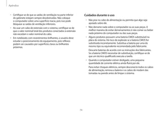 Apêndice
74
Cuidados durante o uso
• Não pise no cabo de alimentação ou permita que algo seja
apoiado sobre ele.
• Não derrame nada sobre o computador ou as suas peças. A
melhor maneira de evitar derramamentos é não comer ou beber
nada próximo do computador ou das suas peças.
• Alguns produtos possuem uma bateria CMOS substituível na
placa do sistema. Há risco de explosão se a bateria CMOS for
substituída incorretamente. Substitua a bateria por uma do
mesmo tipo ou equivalente recomendada pelo fabricante.
Descarte baterias de acordo com as instruções dos fabricantes.
Se a bateria CMOS necessitar de substituição, certifique-se de
que um técnico qualificado executa a tarefa.
• Quando o computador estiver desligado, uma pequena
quantidade de corrente elétrica ainda fluirá por ele.
Para evitar choques elétricos, sempre desconecte todos os cabos
de alimentação, remova a bateria e os cabos de modem das
tomadas na parede antes de limpar o sistema.
• Certifique-se de que as saídas de ventilação na parte inferior
do gabinete estejam sempre desobstruídas. Não coloque
o computador sobre uma superfície macia, pois isso pode
bloquear as saídas de ventilação inferiores.
• Ao usar um cabo de extensão com o sistema, certifique-se de
que o valor nominal total dos produtos conectados à extensão
não excedam o valor nominal do cabo.
• Em notebooks com revestimentos brilhantes, o usuário deve
estudar o posicionamento do equipamento, pois reflexos
podem ser causados por superfícies claras ou brilhantes
próximas.
 