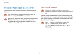 Apêndice
76
Descarte das baterias
Não coloque baterias recarregáveis ou produtos
alimentados por baterias recarregáveis não removíveis no
lixo.
Entre em contato com a assistência técnica Samsung para obter
informações sobre como descartar as baterias que você não pode
mais usar ou recarregar. Siga todas as regulamentações locais ao
descartar baterias antigas.
EXISTE O RISCO DE EXPLOSÃO SE A BATERIA FOR
SUBSTITUIDA POR UMA DETIPO INCORRETO.
DESCARTE BATERIAS USADAS DE ACORDO COM AS
INSTRUÇÕES.
Peças de reposição e acessórios
Use somente peças de reposição e acessórios recomendados pelo
fabricante.
Para reduzir riscos de incêndios, use somente cabos de
telecomunicações Nº 26 AWG ou superiores.
Não use este produto em áreas classificadas como perigosas.
Tais áreas incluem zonas de tratamento de pacientes
em instalações médicas e dentárias, ambientes ricos em
oxigênio ou áreas industriais.
 
