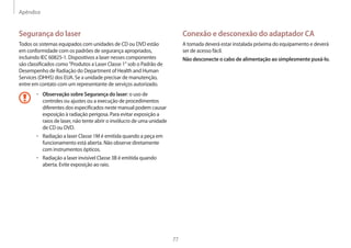 Apêndice
77
Conexão e desconexão do adaptador CA
A tomada deverá estar instalada próxima do equipamento e deverá
ser de acesso fácil.
Não desconecte o cabo de alimentação ao simplesmente puxá-lo.
Segurança do laser
Todos os sistemas equipados com unidades de CD ou DVD estão
em conformidade com os padrões de segurança apropriados,
incluindo IEC 60825-1. Dispositivos a laser nesses componentes
são classificados como Produtos a Laser Classe 1 sob o Padrão de
Desempenho de Radiação do Department of Health and Human
Services (DHHS) dos EUA. Se a unidade precisar de manutenção,
entre em contato com um representante de serviços autorizado.
• Observação sobre Segurança do laser: o uso de
controles ou ajustes ou a execução de procedimentos
diferentes dos especificados neste manual podem causar
exposição à radiação perigosa. Para evitar exposição a
raios de laser, não tente abrir o invólucro de uma unidade
de CD ou DVD.
• Radiação a laser Classe 1M é emitida quando a peça em
funcionamento está aberta. Não observe diretamente
com instrumentos ópticos.
• Radiação a laser invisível Classe 3B é emitida quando
aberta. Evite exposição ao raio.
 