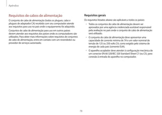 Apêndice
78
Requisitos gerais
Os requisitos listados abaixo são aplicáveis a todos os países:
• Todos os conjuntos de cabo de alimentação devem ser
aprovados por uma agência credenciada aceitável responsável
pela avaliação no país onde o conjunto de cabo de alimentação
será utilizado.
• O conjunto de cabo de alimentação deve apresentar uma
capacidade de corrente mínima de 7A e um valor nominal de
tensão de 125 ou 250 volts CA, como exigido pelo sistema de
energia de cada país (somente EUA).
• O aparelho acoplador deve atender à configuração mecânica de
um conector EN 60 320/IEC 320 Standard Sheet C7 (ou C5), para
conexão à entrada do aparelho no computador.
Requisitos de cabos de alimentação
O conjunto de cabo de alimentação (todos os plugues, cabo e
plugues de adaptador CA) recebido com seu computador atende
aos requisitos para uso no país onde o equipamento foi adquirido.
Conjuntos de cabo de alimentação para uso em outros países
devem atender aos requisitos dos países onde os computadores são
utilizados. Para obter mais informações sobre requisitos de conjuntos
de cabo de alimentação, entre em contato com um revendedor ou
provedor de serviços autorizado.
 