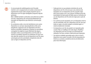 Apêndice
80
• Cada país tem as suas próprias restrições de uso de
dispositivos sem fio. Uma vez que o seu sistema está
equipado com um dispositivo sem fio, quando viajar
para outros países com o seu sistema, verifique junto das
autoridades de Aprovação de Rádio quais as restrições de
uso de dispositivos sem fio antes de viajar para o país de
destino.
• Se o sistema já veio equipado com um dispositivo interno
sem fio embutido, não use o dispositivo sem fio, sem que
todas as capas e escudos estejam no devido lugar e o
sistema totalmente montado.
• Os dispositivos sem fio não podem ser reparados pelo
usuário. Não os modifique de modo algum. Modificar
um dispositivo sem fio irá anular sua autorização de
utilização. Por favor contate o fabricante para reparação.
• Use apenas unidades aprovadas para o país no qual o
dispositivo será usado. Consulte o Kit de restauração do
Sistema ou contate a assistência técnica do fabricante
para mais informação.
• A comunicação de radiofrequência sem fio pode
interferir com o equipamento em aviões comerciais. Os
regulamentos atuais sobre aviação requerem que os
dispositivos sem fio sejam desligados enquanto viaja de
aeronave.
802.11ABGN (também conhecido como Ethernet ouWi-Fi
sem fio) e dispositivos de comunicação Bluetooth são
exemplos de dispositivos que oferecem comunicação
sem fio.
• Em ambientes onde o risco de interferência com outros
dispositivos ou serviços seja prejudicial ou tido como
prejudicial, a opção de usar um dispositivo sem fio é
restrita ou proibida. Aeroportos, Hospitais ou atmosferas
carregadas de oxigênio ou gás inflamável são alguns
exemplos onde o uso de dispositivos sem fio pode ser
restrito ou proibido. Quando em ambientes em que você
não sabe das sanções do uso de dispositivos sem fio, peça
autorização junto da autoridade competente antes de
usar ou ligar um dispositivo sem fio.
 