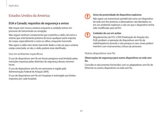 Apêndice
81
Aviso de proximidade de dispositivo explosivo
Não opere um transmissor portátil (tal como um dispositivo
de rede sem fio) próximo a detonadores não blindados ou
em um ambiente explosivo a não ser que o dispositivo tenha
sido modificado para tal fim.
Cuidados de uso em aviões
Regulamentos da FCC e FAA (Federação de Aviação dos
EUA) proíbem a operação de dispositivos sem fio de
radiofreqüência durante o vôo porque os seus sinais podem
interferir com instrumentos críticos da aeronave.
Outros dispositivos sem fio
Observações de segurança para outros dispositivos na rede sem
fio:
Consulte os documentos fornecidos com os adaptadores sem fio de
Ethernet ou outros dispositivos na rede sem fio.
Estados Unidos da América
EUA e Canadá, requisitos de segurança e avisos
Não toque nem mova a antena enquanto a unidade estiver em
processo de transmissão ou recepção.
Não segure nenhum componente que contenha o rádio, tal como a
antena que está bastante próxima de tocar qualquer parte exposta
do corpo, especialmente o rosto ou olhos, enquanto transmite.
Não opere o rádio nem tente transmitir dados a não ser que a antena
esteja conectada, se não, o rádio poderá estar danificado.
Uso em ambientes específicos:
O uso de dispositivos sem fio em locais perigosos está limitado pelas
restrições impostas pelas diretrizes de segurança desses mesmos
locais.
O uso de dispositivos sem fio em aeronaves é regido pela
Administração Federal de Aviação (AFA).
O uso de dispositivos sem fio em hospitais é restringido aos limites
impostos por cada hospital.
 