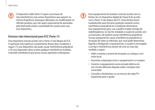 Apêndice
82
Esse equipamento foi testado e está de acordo com os
limites de um dispositivo digital de Classe B de acordo
com a Parte 15 das Regras da FCC. Esses limites foram
estabelecidos para fornecer proteção razoável contra
interferência prejudicial em instalações domesticas.
Esse equipamento gera, usa e podem irradiar energia de
radiofreqüência. Se não for instalado e usado de acordo com
as instruções, ele poderá causar interferência prejudicial.
Se esse equipamento causar interferência prejudicial na
recepção de rádio ou televisão, que você pode determinar,
ligando e desligando o equipamento, o usuário é encorajado
a corrigir a interferência através de uma ou mais das
medidas a seguir:
• Volte a orientar a antena de recepção ou coloque-a em
outro local.
• Aumente a separação entre o equipamento e o receptor.
• Conecte o equipamento numa tomada elétrica em
um circuito diferente daquele onde o receptor está
conectado.
• Consulte o distribuidor ou um técnico de rádio/TV
experiente para o ajudar.
O dispositivo rádio Parte 15 opera numa base de
não-interferência com outros dispositivos que operem na
mesma freqüência. Quaisquer alterações ou modificações no
referido produto, que não sejam expressamente aprovadas
pela Intel pode anular a autoridade do usuário para usar
esse dispositivo.
Emissor não intencional para FCC Parte 15
Esse dispositivo está de acordo com a Parte 15 das Regras da FCC.
A operação está sujeita ao cumprimento dessas duas condições a
seguir: (1) esse dispositivo não pode causar interferência prejudicial
e (2) esse dispositivo deve aceitar qualquer interferência recebida,
incluindo interferência que possa causar operações indesejáveis.
 