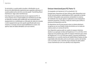 Apêndice
83
Emissor intencional para FCC Parte 15
(Se equipado com banda de 2,4 G ou banda de 5 G)
Energia baixa, dispositivos do tipo LAN por rádio (dispositivos sem
fio de comunicação por radiofreqüência (RF)), operando na banda
2,4 GHz/5 GHz podem estar presentes (embutidos) no sistema
do notebook. Esse secção apenas é aplicável se esses dispositivos
estiverem presentes. Consulte o rotulo do sistema para verificar a
presença de dispositivos sem fio.
Os dispositivos sem fio que possam estar no sistema destinam-
se apenas ao uso nos Estados Unidos da América se no rotulo do
sistema existir um número ID da FCC.
Esse dispositivo apenas pode ser usado em espaços interiores,
devido à sua operação na faixa de freqüências 5,15 a 5,25 GHz. A FCC
exige que esse produto seja usado em espaços interiores para a faixa
de freqüências 5,15 a 5,25 GHz para reduzir a possível interferência
prejudicial no co-canal de sistemas de Satélite Móvel. Radares de alta
capacidade estão alocados como os principais usuários das bandas
5,25 a 5,35 GHz e 5,65 a 5,85 GHz. Essas estações de radar podem
causar interferências com e/ou danificar esse dispositivo.
Se necessário, o usuário pode consultar o distribuidor ou um
técnico de rádio/televisão experiente para sugestões adicionais. O
usuário poderá achar este livro uma boa ajuda: Something About
Interference (algo sobre interferências).
Está disponível nos departamentos locais regionais da FCC. A
nossa empresa não se responsabiliza por interferências de rádio
ou televisão causadas pela modificação não autorizada desse
equipamento ou a substituição ou colocação de cabos de conexão
e outro equipamento que não aquele especificado pela nossa
empresa. A correção será da responsabilidade do usuário. Use
apenas cabos de dados blindados com esse sistema.
 