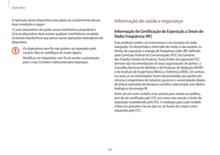 Apêndice
84
Informação de saúde e segurança
Informação de Certificação de Exposição a Sinais de
Rádio Freqüência (RF)
Esse produto contém um transmissor e um receptor de rádio
integrado. Foi desenhado e fabricado de modo a não exceder os
limites de exposição a energia de freqüência rádio (RF) definido
pela Comissão Federal de Comunicações (FCC) do Governo
dos Estados Unidos da América. Esses limites de exposição FCC
derivam das recomendações de duas organizações de peritos, o
Concelho Nacional de Medidas e de Proteção de Radiação (NCRP)
e do Instituto de Engenharia Elétrica e Eletrônica (IEEE). Em ambos
os casos, as recomendações foram desenvolvidas por peritos em
ciências e engenharia de indústria, governo e universidades depois
de leitura estendida de literatura cientifica relacionada com efeitos
biológicos da energia RF.
Antes de um novo modelo estar pronto para vender ao público,
tem de ser certificado pelo FCC em como não excede o limite de
exposição estabelecido pelo FCC. A avaliação para cada modelo
é feita em posições e locais (por ex. ao fundo do corpo) como
requerido pelo FCC.
A operação desse dispositivo está sujeita ao cumprimento dessas
duas condições a seguir:
(1) esse dispositivo não pode causar interferência prejudicial e
(2) esse dispositivo deve aceitar qualquer interferência recebida,
incluindo interferência que possa causar operações indesejáveis do
dispositivo.
Os dispositivos sem fio não podem ser reparados pelo
usuário. Não os modifique de modo algum.
Modificar um dispositivo sem fio irá anular a autorização
para o usar. Contate o fabricante para reparação.
 