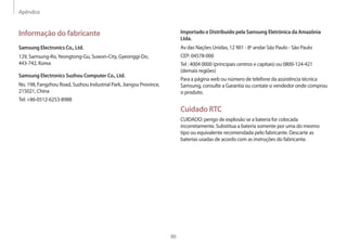 Apêndice
86
Importado e Distribuído pela Samsung Eletrônica da Amazônia
Ltda.
Av das Nações Unidas, 12 901 - 8º andar São Paulo - São Paulo
CEP: 04578-000
Tel : 4004 0000 (principais centros e capitais) ou 0800-124-421
(demais regiões)
Para a página web ou número de telefone da assistência técnica
Samsung, consulte a Garantia ou contate o vendedor onde comprou
o produto.
Cuidado RTC
CUIDADO: perigo de explosão se a bateria for colocada
incorretamente. Substitua a bateria somente por uma do mesmo
tipo ou equivalente recomendada pelo fabricante. Descarte as
baterias usadas de acordo com as instruções do fabricante.
Informação do fabricante
Samsung Electronics Co., Ltd.
129, Samsung-Ro,Yeongtong-Gu, Suwon-City, Gyeonggi-Do,
443-742, Korea
Samsung Electronics Suzhou Computer Co., Ltd.
No. 198, Fangzhou Road, Suzhou Industrial Park, Jiangsu Province,
215021, China
Tel: +86-0512-6253-8988
 