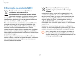 Apêndice
87
Descarte correto das baterias nesse produto
(Aplicável em países com sistemas de recolecção
separada)
Esse símbolo na bateria, manual ou na embalagem, indica que
as baterias nesse produto não devem ser descartadas com outro
lixo doméstico no final da sua vida útil. Onde estiverem marcados
os símbolos químicos Hg, Cd ou Pb, indica que a bateria contém
mercúrio, cádmio ou chumbo, acima dos níveis de referência
na Diretiva EC 2006/66. Se as baterias não forem descartadas
corretamente, essas substâncias podem prejudicar a saúde humana
ou o ambiente.
Para proteger os recursos naturais e promover a reutilização dos
materiais, por favor separe as baterias do outro tipo de lixo e recicle-
as através do seu sistema local gratuito de devolução de baterias.
Pilhas e baterias, após seu uso, não devem ser jogadas em
lixo comum. Para evitar riscos à saúde humana e ao meio
ambiente, realize o descarte ambientalmente adequado, em
um Serviço Autorizado Samsung.
Informação do símboloWEEE
Descarte correto desse produto (Resíduos de
Equipamentos Elétricos e Eletrônicos)
(Aplicável em países com sistemas de coleta seletiva)
Esse símbolo no produto, acessórios ou literatura, indica
que o produto e os seus acessórios eletrônicos (por exemplo, o
carregador, fone de ouvido, cabo USB) não devem ser descartados
com o lixo doméstico no final da sua vida útil.
Para evitar possíveis danos no ambiente ou para a saúde humana
devido ao descarte de lixo sem controle, por favor separe esses
itens de outro tipo de lixo e recicle-os de forma responsável para
promover a reutilização sustentável dos recursos materiais.
Usuários domésticos devem contatar o vendedor onde compraram
esse produto ou o departamento local do governo, para detalhes
sobre onde e como podem entregar esses itens para uma reciclagem
ambientalmente segura.
Usuários empresariais devem contatar os seus fornecedores e
verificar os termos e condições do contrato de compra. Esse produto
e os seus acessórios eletrônicos não devem ser misturados com
outro lixo comercial para descarte.
 