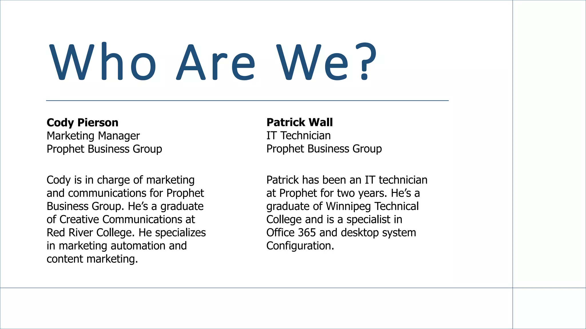 Who Are We?
Cody Pierson
Marketing Manager
Prophet Business Group
Patrick Wall
IT Technician
Prophet Business Group
Cody is in charge of marketing
and communications for Prophet
Business Group. He’s a graduate
of Creative Communications at
Red River College. He specializes
in marketing automation and
content marketing.
Patrick has been an IT technician
at Prophet for two years. He’s a
graduate of Winnipeg Technical
College and is a specialist in
Office 365 and desktop system
Configuration.
 