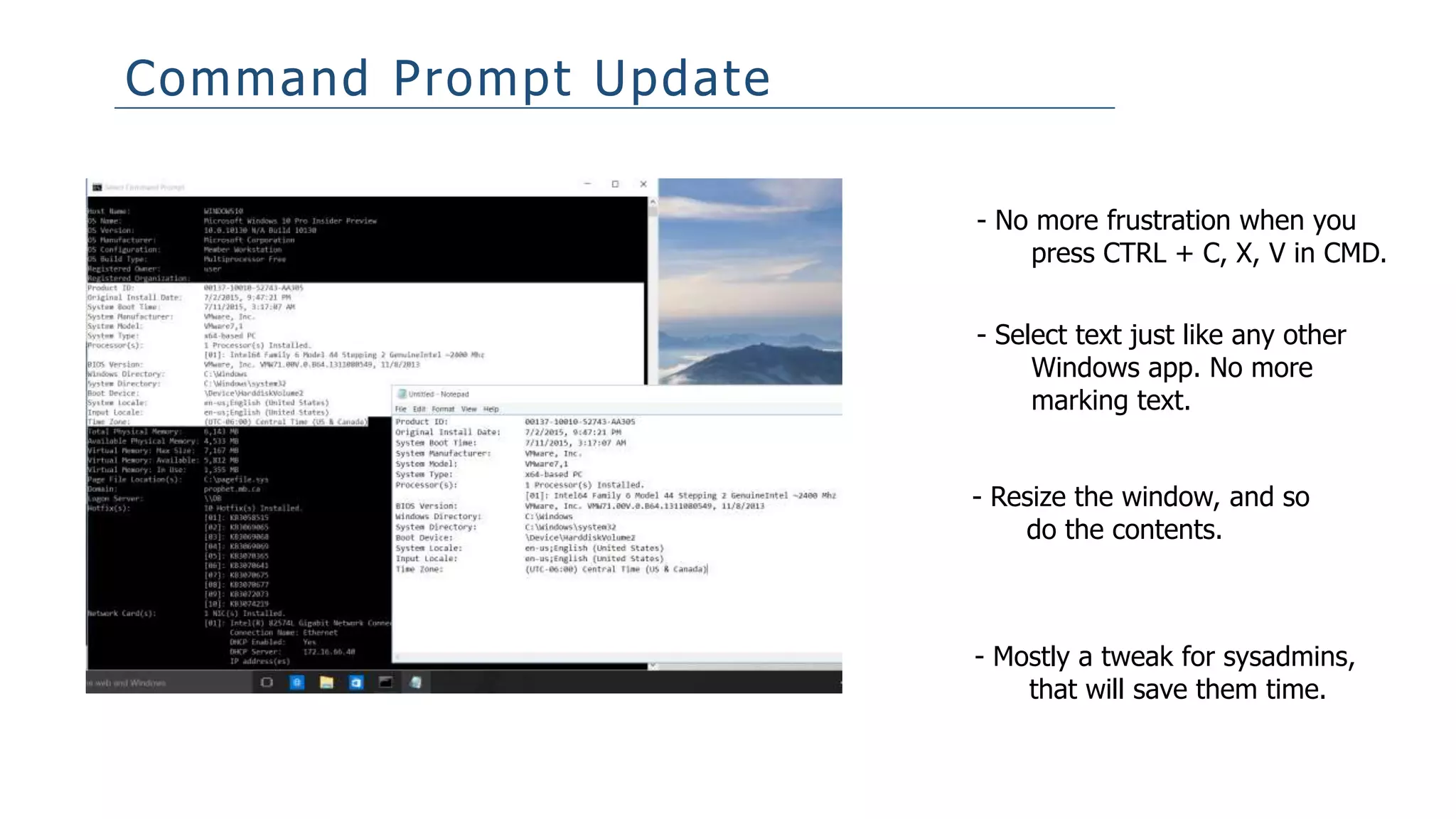 Command Prompt Update
- No more frustration when you
press CTRL + C, X, V in CMD.
- Select text just like any other
Windows app. No more
marking text.
- Resize the window, and so
do the contents.
- Mostly a tweak for sysadmins,
that will save them time.
 