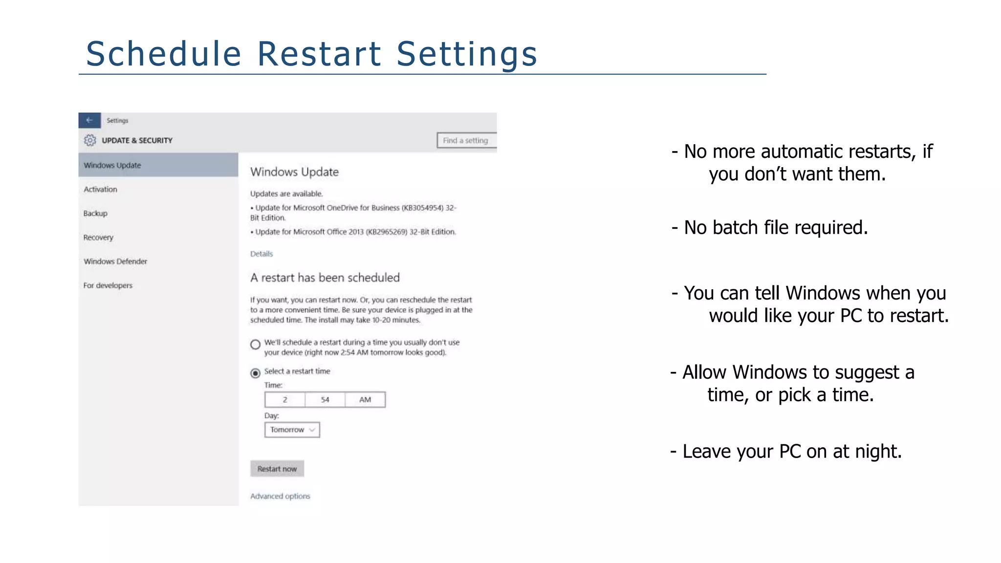 Schedule Restart Settings
- No more automatic restarts, if
you don’t want them.
- No batch file required.
- You can tell Windows when you
would like your PC to restart.
- Allow Windows to suggest a
time, or pick a time.
- Leave your PC on at night.
 