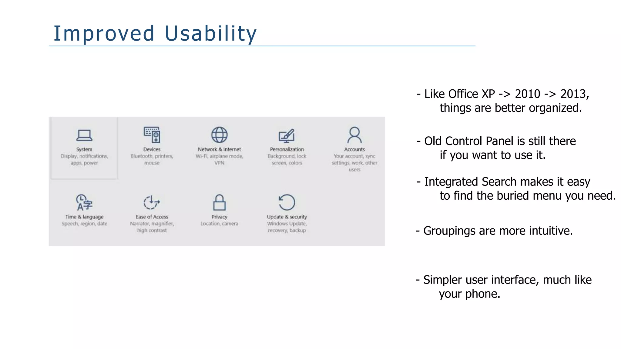 Improved Usability
- Like Office XP -> 2010 -> 2013,
things are better organized.
- Old Control Panel is still there
if you want to use it.
- Integrated Search makes it easy
to find the buried menu you need.
- Groupings are more intuitive.
- Simpler user interface, much like
your phone.
 