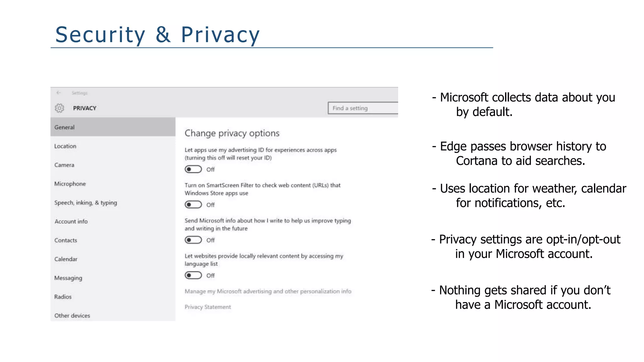 Security & Privacy
- Microsoft collects data about you
by default.
- Edge passes browser history to
Cortana to aid searches.
- Uses location for weather, calendar
for notifications, etc.
- Privacy settings are opt-in/opt-out
in your Microsoft account.
- Nothing gets shared if you don’t
have a Microsoft account.
 