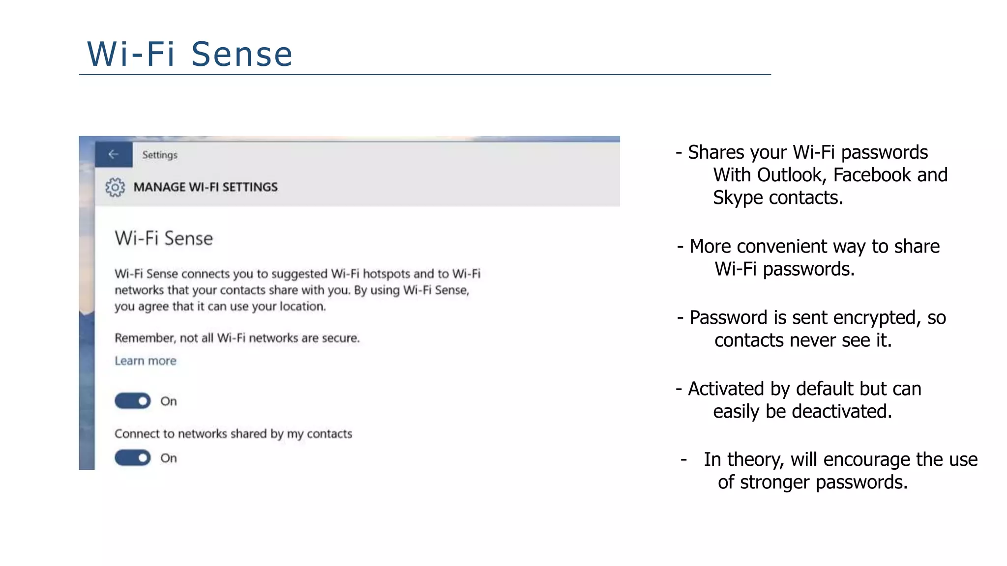 Wi-Fi Sense
- Shares your Wi-Fi passwords
With Outlook, Facebook and
Skype contacts.
- More convenient way to share
Wi-Fi passwords.
- Password is sent encrypted, so
contacts never see it.
- Activated by default but can
easily be deactivated.
- In theory, will encourage the use
of stronger passwords.
 