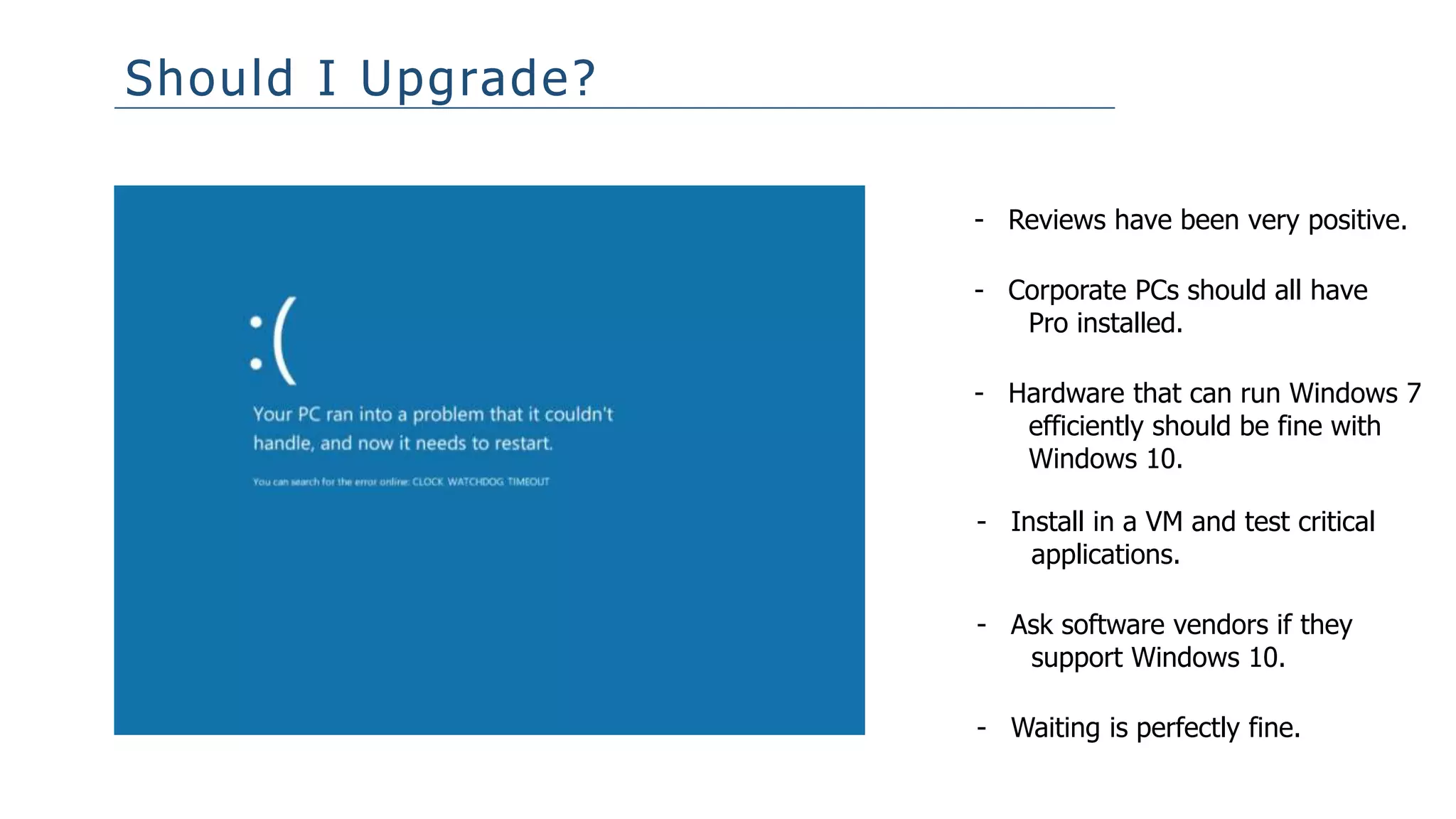 Should I Upgrade?
- Reviews have been very positive.
- Install in a VM and test critical
applications.
- Waiting is perfectly fine.
- Ask software vendors if they
support Windows 10.
- Hardware that can run Windows 7
efficiently should be fine with
Windows 10.
- Corporate PCs should all have
Pro installed.
 