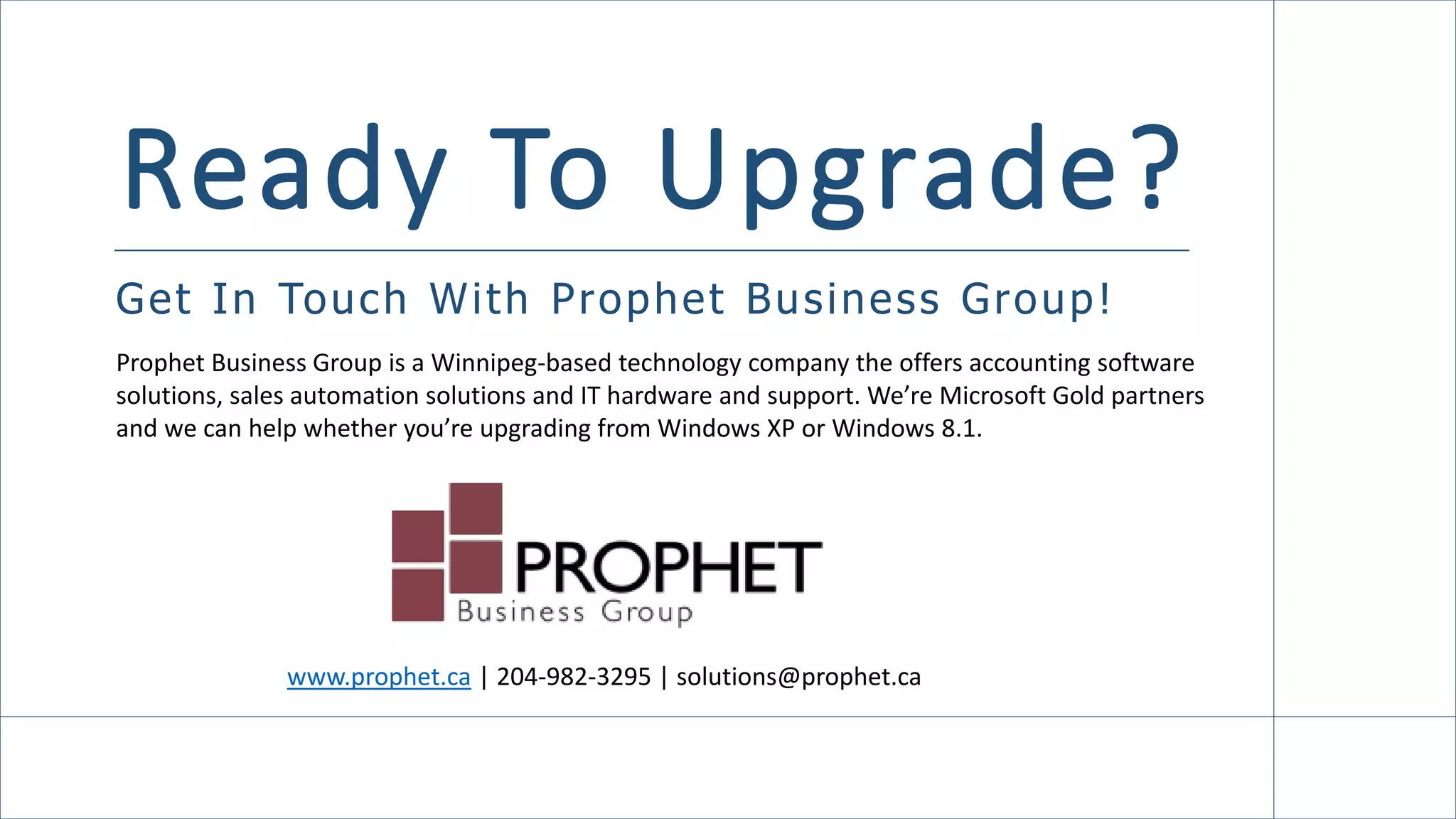 Ready To Upgrade?
Get In Touch With Prophet Business Group!
Click here to learn more!
www.prophet.ca | 204-982-3295 | solutions@prophet.ca
Prophet Business Group is a Winnipeg-based technology company the offers accounting software
solutions, sales automation solutions and IT hardware and support. We’re Microsoft Gold partners
and we can help whether you’re upgrading from Windows XP or Windows 8.1.
 