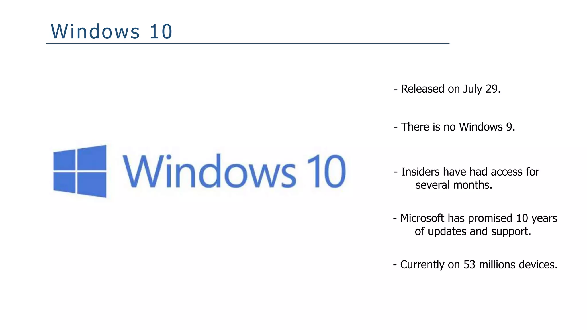 Windows 10
- Released on July 29.
- There is no Windows 9.
- Insiders have had access for
several months.
- Microsoft has promised 10 years
of updates and support.
- Currently on 53 millions devices.
 