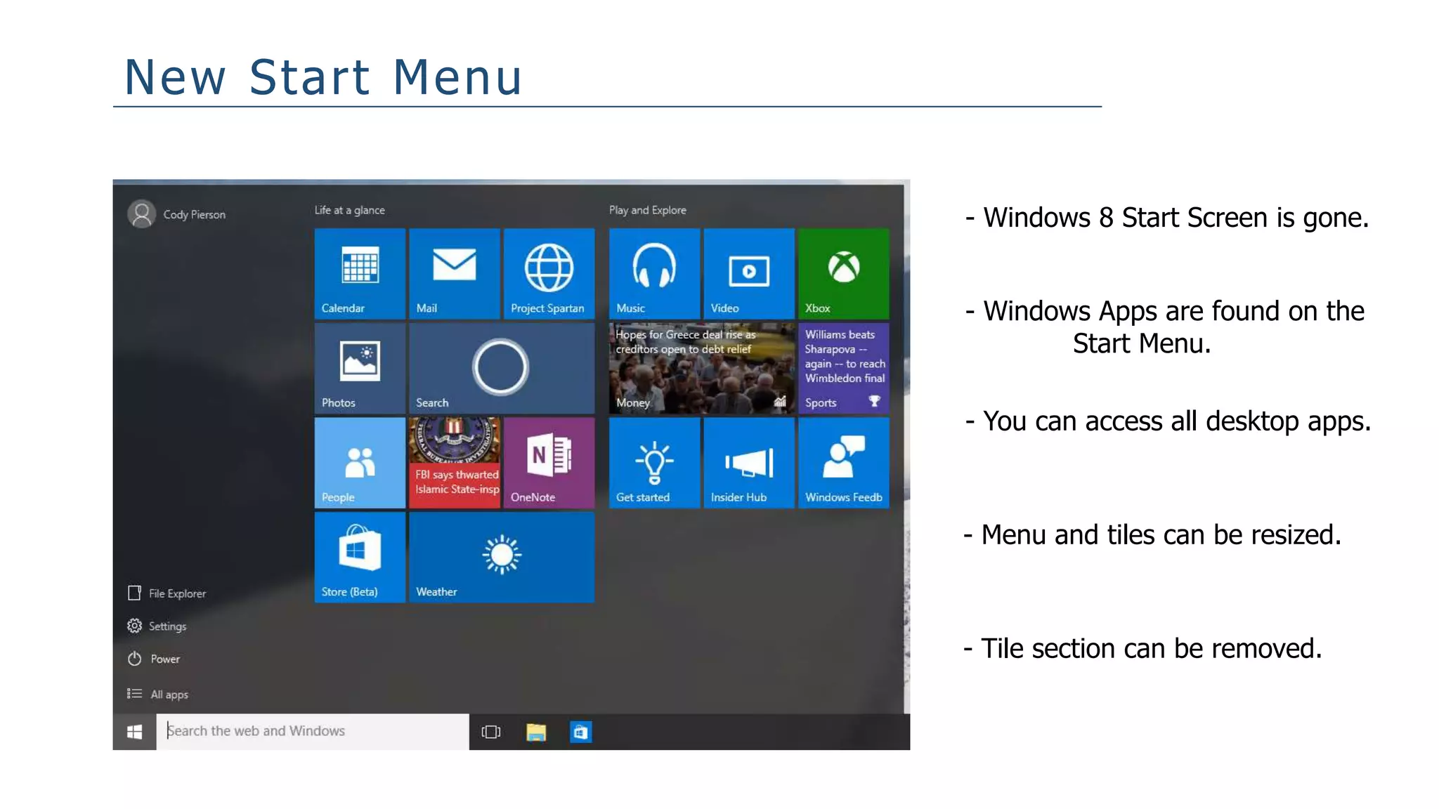New Start Menu
- Windows 8 Start Screen is gone.
- Windows Apps are found on the
Start Menu.
- You can access all desktop apps.
- Menu and tiles can be resized.
- Tile section can be removed.
 