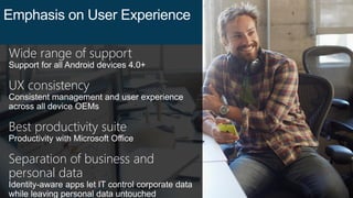 Wide range of support
Support for all Android devices 4.0+
UX consistency
Consistent management and user experience
across all device OEMs
Best productivity suite
Productivity with Microsoft Office
Separation of business and
personal data
Identity-aware apps let IT control corporate data
while leaving personal data untouched
Emphasis on User Experience
 