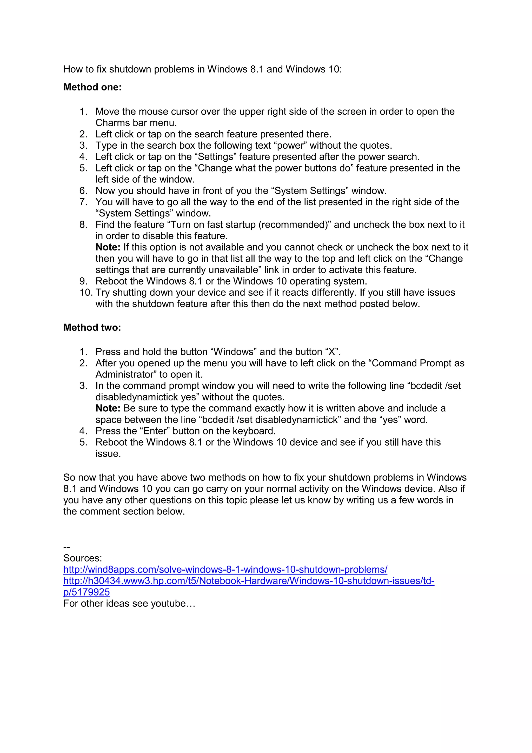 How to fix shutdown problems in Windows 8.1 and Windows 10:
Method one:
1. Move the mouse cursor over the upper right side of the screen in order to open the
Charms bar menu.
2. Left click or tap on the search feature presented there.
3. Type in the search box the following text “power” without the quotes.
4. Left click or tap on the “Settings” feature presented after the power search.
5. Left click or tap on the “Change what the power buttons do” feature presented in the
left side of the window.
6. Now you should have in front of you the “System Settings” window.
7. You will have to go all the way to the end of the list presented in the right side of the
“System Settings” window.
8. Find the feature “Turn on fast startup (recommended)” and uncheck the box next to it
in order to disable this feature.
Note: If this option is not available and you cannot check or uncheck the box next to it
then you will have to go in that list all the way to the top and left click on the “Change
settings that are currently unavailable” link in order to activate this feature.
9. Reboot the Windows 8.1 or the Windows 10 operating system.
10. Try shutting down your device and see if it reacts differently. If you still have issues
with the shutdown feature after this then do the next method posted below.
Method two:
1. Press and hold the button “Windows” and the button “X”.
2. After you opened up the menu you will have to left click on the “Command Prompt as
Administrator” to open it.
3. In the command prompt window you will need to write the following line “bcdedit /set
disabledynamictick yes” without the quotes.
Note: Be sure to type the command exactly how it is written above and include a
space between the line “bcdedit /set disabledynamictick” and the “yes” word.
4. Press the “Enter” button on the keyboard.
5. Reboot the Windows 8.1 or the Windows 10 device and see if you still have this
issue.
So now that you have above two methods on how to fix your shutdown problems in Windows
8.1 and Windows 10 you can go carry on your normal activity on the Windows device. Also if
you have any other questions on this topic please let us know by writing us a few words in
the comment section below.
--
Sources:
http://wind8apps.com/solve-windows-8-1-windows-10-shutdown-problems/
http://h30434.www3.hp.com/t5/Notebook-Hardware/Windows-10-shutdown-issues/td-
p/5179925
For other ideas see youtube…
 