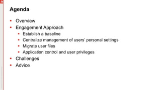Agenda
 Overview
 Engagement Approach
 Establish a baseline
 Centralize management of users’ personal settings
 Migrate user files
 Application control and user privileges
 Challenges
 Advice
 
