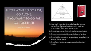 1.How truly cohesive teams behave by turning
each of the five dysfunctions to its positive
orientation: They trust one another
2.They engage in unfiltered conflict around ideas
3.They commit to decisions and plans of action
4.They hold one another accountable for delivering
against those plans
5.They focus on the achievement of collective
results
 