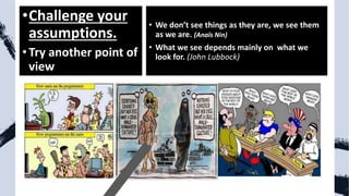 •Challenge your
assumptions.
•Try another point of
view
• We don’t see things as they are, we see them
as we are. (Anaïs Nin)
• What we see depends mainly on what we
look for. (John Lubbock)
 