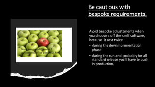 Be cautious with
bespoke requirements.
Avoid bespoke adjustements when
you choose a off the shelf software,
because it cost twice :
• during the dev/implementation
phase
• during the run and probably for all
standard release you'll have to push
in production.
 