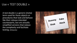 Use « TEST DOUBLE »
A test double is a generic (meta)
term used for these objects or
procedures that look and behave
like their release-intended
counterparts, but are actually
simplified versions that reduce
the complexity and facilitate
testing. (Wikipedia)
 