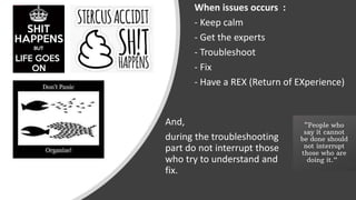 When issues occurs :
- Keep calm
- Get the experts
- Troubleshoot
- Fix
- Have a REX (Return of EXperience)
And,
during the troubleshooting
part do not interrupt those
who try to understand and
fix.
 