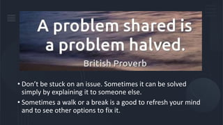 • Don’t be stuck on an issue. Sometimes it can be solved
simply by explaining it to someone else.
• Sometimes a walk or a break is a good to refresh your mind
and to see other options to fix it.
 