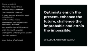 I’m not an optimist.
That makes me sound naïve.
I’m a very serious “possibilist.”
That’s something I made up.
It means someone who neither hopes
without reason,
nor fears without reason,
someone who constantly resists the
overdramatic worldview.
As a possibilist, I see all this progress,
and it fills me with conviction
and hope that further progress is possible.
This is not optimistic.
(Hans Rosling, #FactFullness)
 