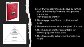 1.How truly cohesive teams behave by turning
each of the five dysfunctions to its positive
orientation:
They trust one another
2.They engage in unfiltered conflict around
ideas
3.They commit to decisions and plans of action
4.They hold one another accountable for
delivering against those plans
5.They focus on the achievement of collective
results
 