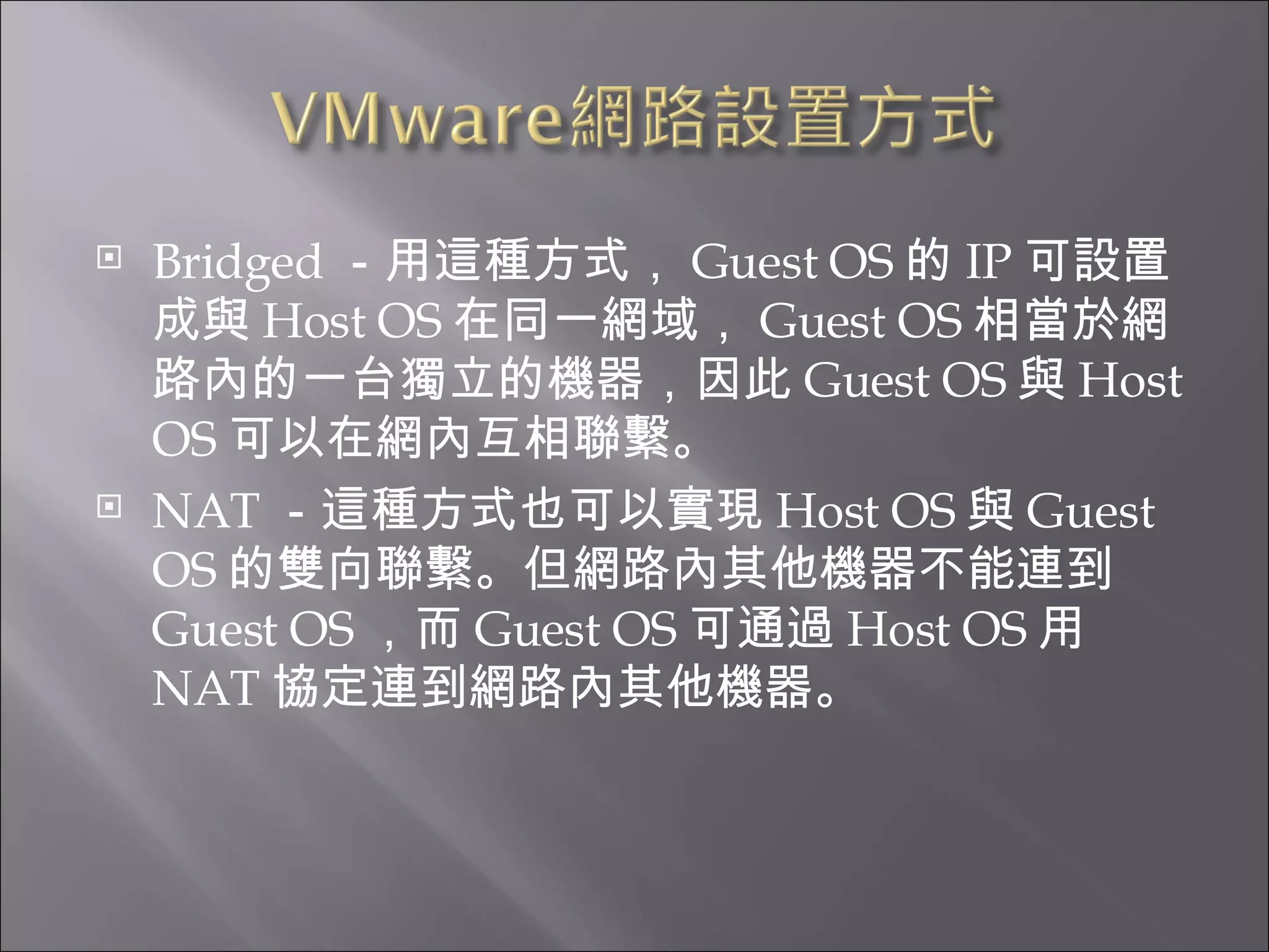 Bridged －用這種方式， Guest OS 的 IP 可設置成與 Host OS 在同一網域， Guest OS 相當於網路內的一台獨立的機器，因此 Guest OS 與 Host OS 可以在網內互相聯繫。  NAT －這種方式也可以實現 Host OS 與 Guest OS 的雙向聯繫。但網路內其他機器不能連到 Guest OS ，而 Guest OS 可通過 Host OS 用 NAT 協定連到網路內其他機器。  