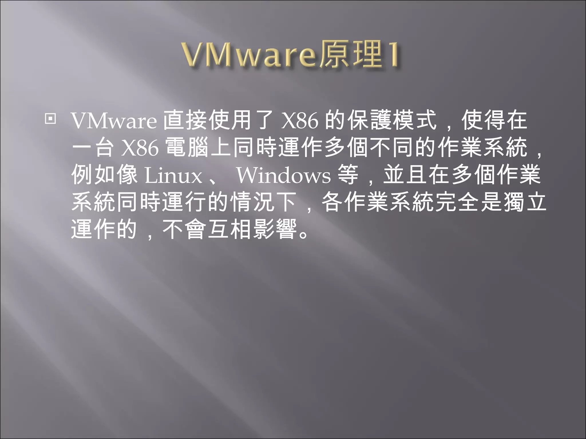 VMware 直接使用了 X86 的保護模式，使得在一台 X86 電腦上同時運作多個不同的作業系統，例如像 Linux 、 Windows 等，並且在多個作業系統同時運行的情況下，各作業系統完全是獨立運作的，不會互相影響。  