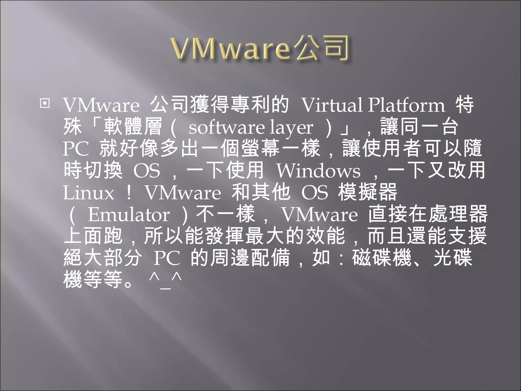 VMware  公司獲得專利的  Virtual Platform  特殊「軟體層（ software layer ）」，讓同一台  PC  就好像多出一個螢幕一樣，讓使用者可以隨時切換  OS ，一下使用  Windows ，一下又改用  Linux ！ VMware  和其他  OS  模擬器（ Emulator ）不一樣， VMware  直接在處理器上面跑，所以能發揮最大的效能，而且還能支援絕大部分  PC  的周邊配備，如：磁碟機、光碟機等等。 ^_^ 