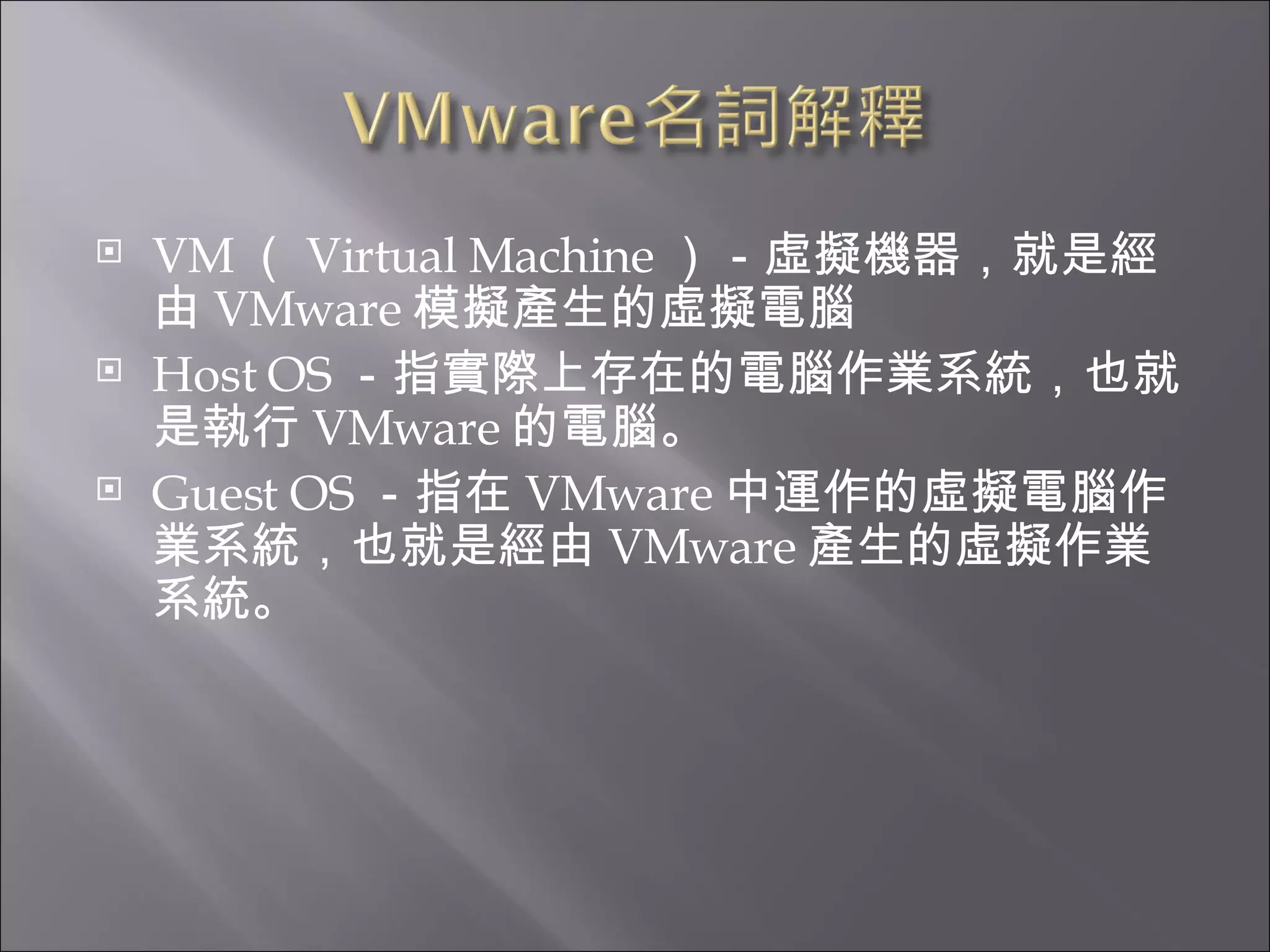 VM （ Virtual Machine ）－虛擬機器，就是經由 VMware 模擬產生的虛擬電腦  Host OS －指實際上存在的電腦作業系統，也就是執行 VMware 的電腦。  Guest OS －指在 VMware 中運作的虛擬電腦作業系統，也就是經由 VMware 產生的虛擬作業系統。  