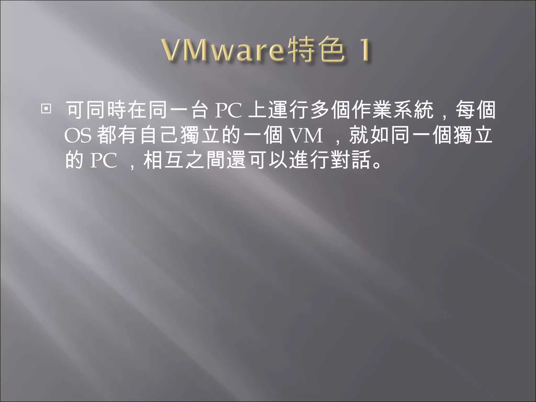 可同時在同一台 PC 上運行多個作業系統，每個 OS 都有自己獨立的一個 VM ，就如同一個獨立的 PC ，相互之間還可以進行對話。  