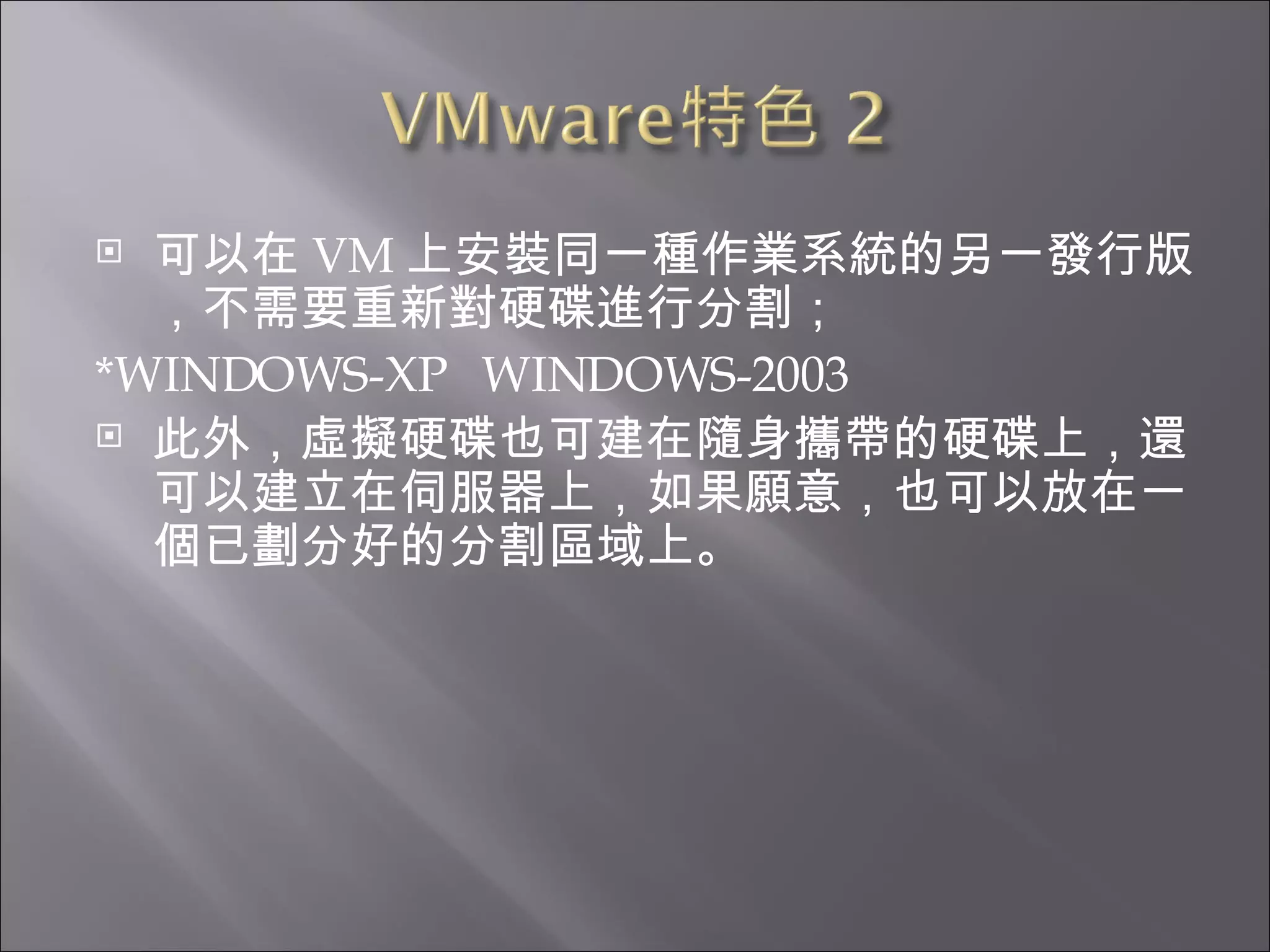 可以在 VM 上安裝同一種作業系統的另一發行版，不需要重新對硬碟進行分割； *WINDOWS-XP  WINDOWS-2003  此外，虛擬硬碟也可建在隨身攜帶的硬碟上，還可以建立在伺服器上，如果願意，也可以放在一個已劃分好的分割區域上。  