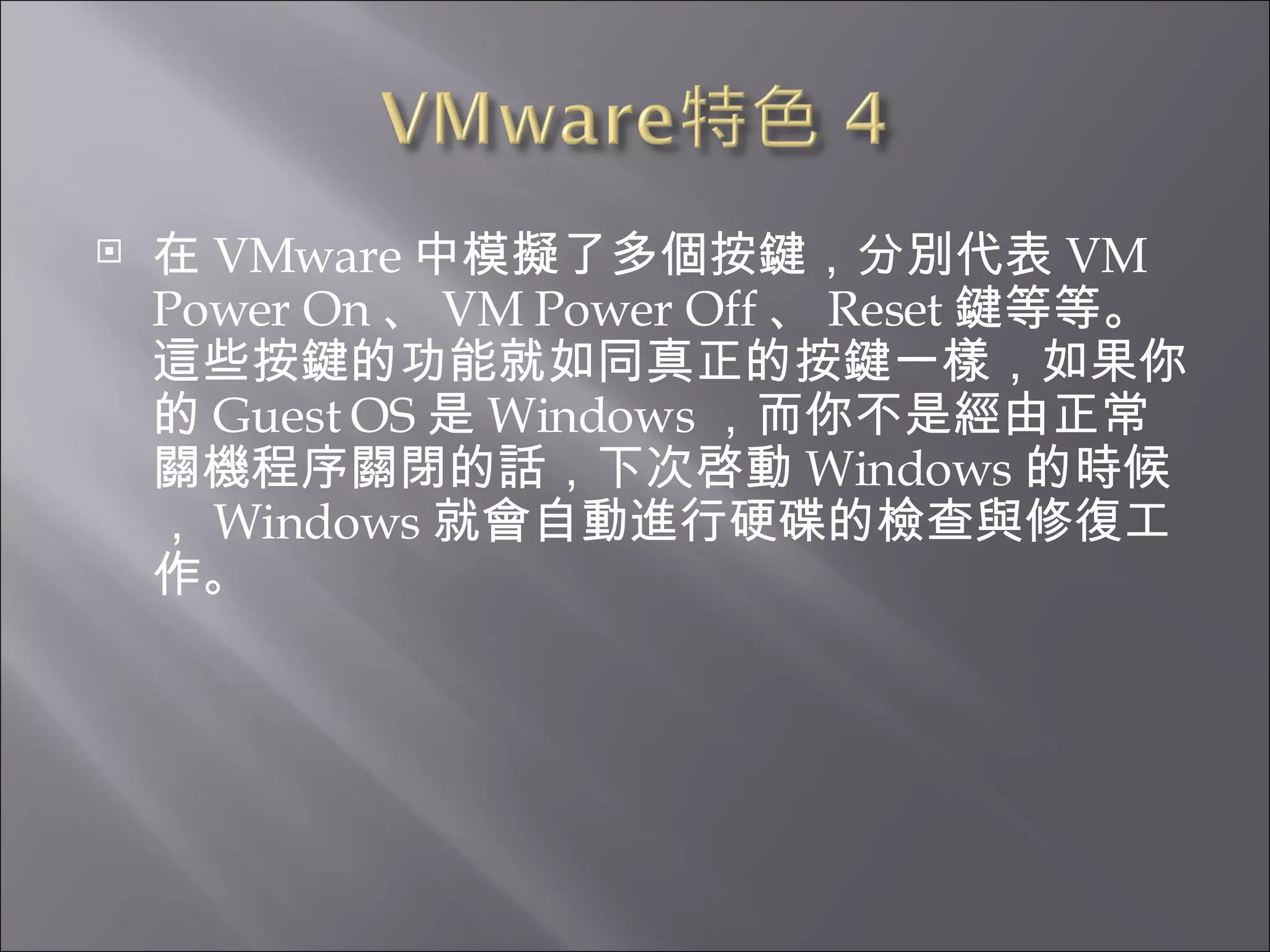 在 VMware 中模擬了多個按鍵，分別代表 VM Power On 、 VM Power Off 、 Reset 鍵等等。這些按鍵的功能就如同真正的按鍵一樣，如果你的 Guest OS 是 Windows ，而你不是經由正常關機程序關閉的話，下次啓動 Windows 的時候， Windows 就會自動進行硬碟的檢查與修復工作。  