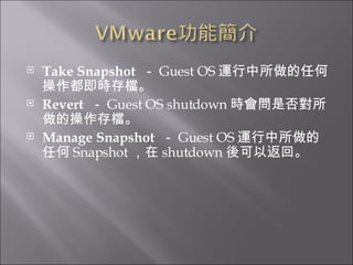 Take Snapshot   － Guest OS 運行中所做的任何操作都即時存檔。  Revert   － Guest OS shutdown 時會問是否對所做的操作存檔。 Manage Snapshot   － Guest OS 運行中所做的任何 Snapshot ，在 shutdown 後可以返回。 