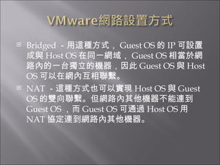 Bridged －用這種方式， Guest OS 的 IP 可設置成與 Host OS 在同一網域， Guest OS 相當於網路內的一台獨立的機器，因此 Guest OS 與 Host OS 可以在網內互相聯繫。  NAT －這種方式也可以實現 Host OS 與 Guest OS 的雙向聯繫。但網路內其他機器不能連到 Guest OS ，而 Guest OS 可通過 Host OS 用 NAT 協定連到網路內其他機器。  