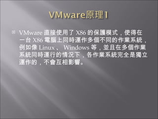 VMware 直接使用了 X86 的保護模式，使得在一台 X86 電腦上同時運作多個不同的作業系統，例如像 Linux 、 Windows 等，並且在多個作業系統同時運行的情況下，各作業系統完全是獨立運作的，不會互相影響。  