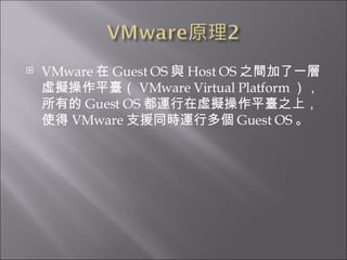 VMware 在 Guest OS 與 Host OS 之間加了一層虛擬操作平臺（ VMware Virtual Platform ），所有的 Guest OS 都運行在虛擬操作平臺之上，使得 VMware 支援同時運行多個 Guest OS 。  
