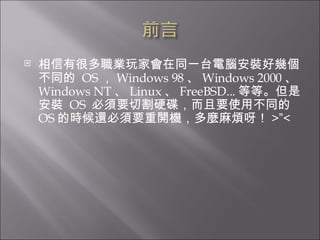 相信有很多職業玩家會在同一台電腦安裝好幾個不同的  OS ， Windows 98 、 Windows 2000 、 Windows NT 、 Linux 、 FreeBSD... 等等。但是安裝  OS  必須要切割硬碟，而且要使用不同的 OS 的時候還必須要重開機，多麼麻煩呀！ > ” < 