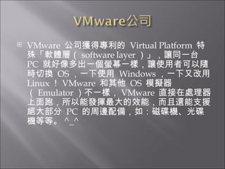 VMware  公司獲得專利的  Virtual Platform  特殊「軟體層（ software layer ）」，讓同一台  PC  就好像多出一個螢幕一樣，讓使用者可以隨時切換  OS ，一下使用  Windows ，一下又改用  Linux ！ VMware  和其他  OS  模擬器（ Emulator ）不一樣， VMware  直接在處理器上面跑，所以能發揮最大的效能，而且還能支援絕大部分  PC  的周邊配備，如：磁碟機、光碟機等等。 ^_^ 