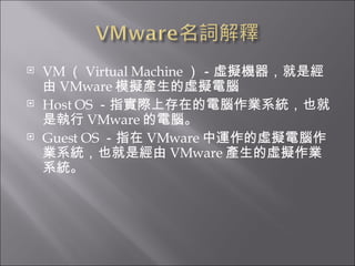 VM （ Virtual Machine ）－虛擬機器，就是經由 VMware 模擬產生的虛擬電腦  Host OS －指實際上存在的電腦作業系統，也就是執行 VMware 的電腦。  Guest OS －指在 VMware 中運作的虛擬電腦作業系統，也就是經由 VMware 產生的虛擬作業系統。  