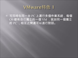 可同時在同一台 PC 上運行多個作業系統，每個 OS 都有自己獨立的一個 VM ，就如同一個獨立的 PC ，相互之間還可以進行對話。  
