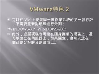 可以在 VM 上安裝同一種作業系統的另一發行版，不需要重新對硬碟進行分割； *WINDOWS-XP  WINDOWS-2003  此外，虛擬硬碟也可建在隨身攜帶的硬碟上，還可以建立在伺服器上，如果願意，也可以放在一個已劃分好的分割區域上。  